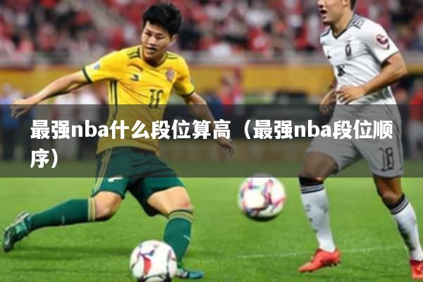 最强nba什么段位算高（最强nba段位顺序）