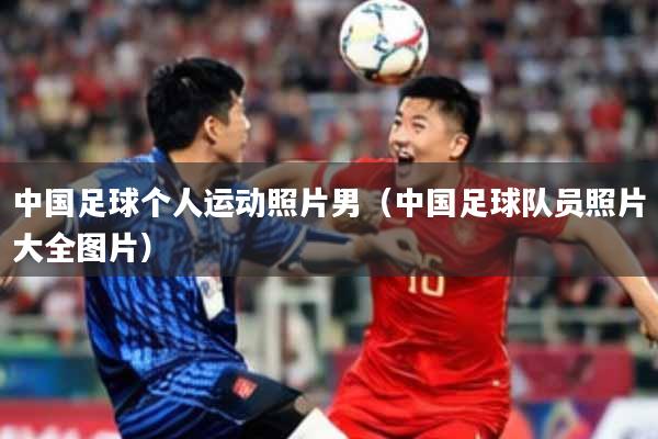 中国足球个人运动照片男(中国足球队员照片大全图片)