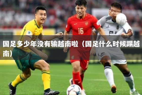 国足多少年没有输越南啦(国足什么时候踢越南)