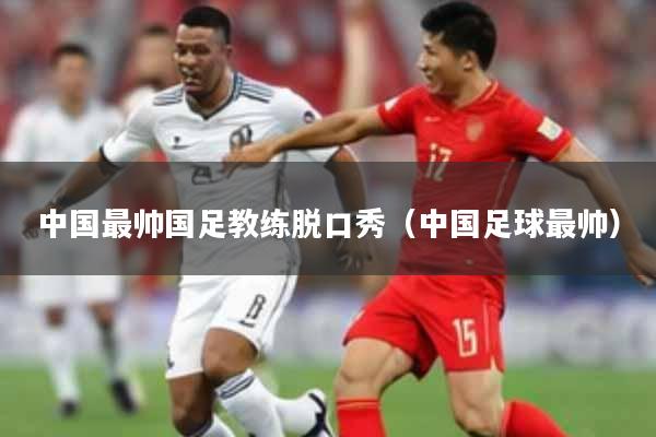 中国最帅国足教练脱口秀（中国足球最帅）