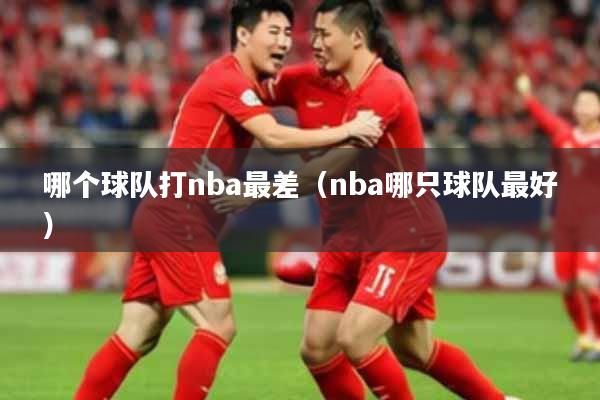 哪个球队打nba最差(nba哪只球队最好)