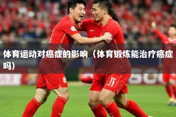 体育运动对癌症的影响(体育锻炼能治疗癌症吗)