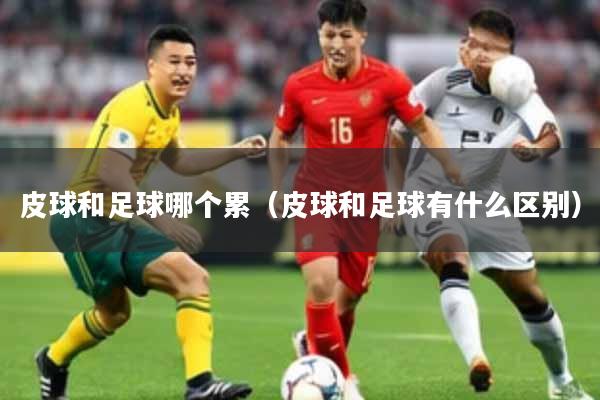 皮球和足球哪个累(皮球和足球有什么区别)