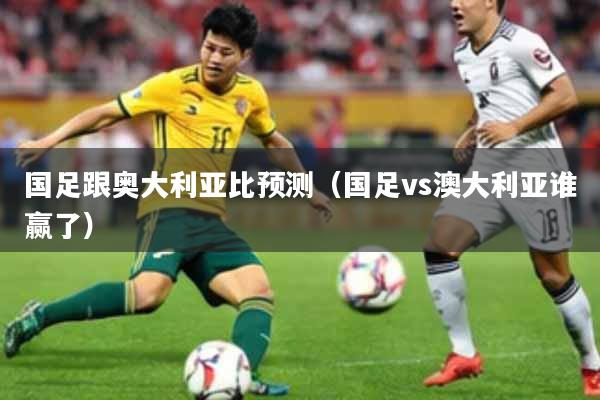 国足跟奥大利亚比预测(国足vs澳大利亚谁赢了)