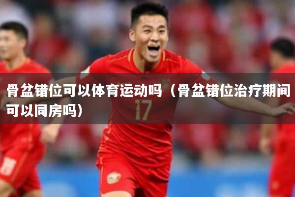 骨盆错位可以体育运动吗(骨盆错位治疗期间可以同房吗)