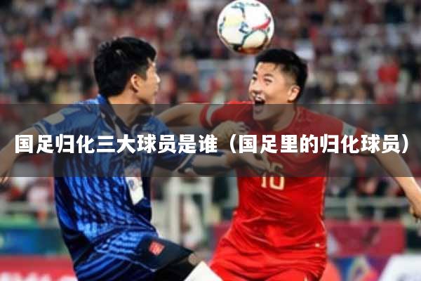 国足归化三大球员是谁（国足里的归化球员）