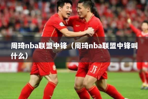 周琦nba联盟中锋（周琦nba联盟中锋叫什么）