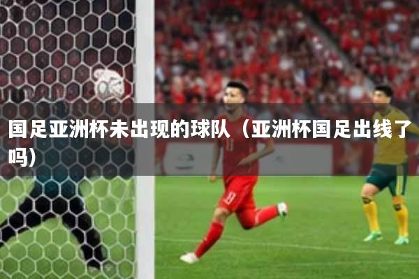 国足亚洲杯未出现的球队（亚洲杯国足出线了吗）