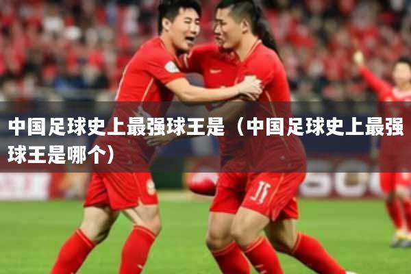 中国足球史上最强球王是（中国足球史上最强球王是哪个）