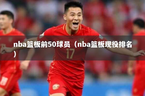 nba篮板前50球员（nba篮板现役排名）