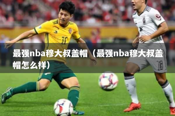 最强nba穆大叔盖帽（最强nba穆大叔盖帽怎么样）