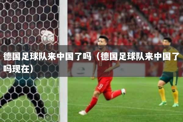 德国足球队来中国了吗（德国足球队来中国了吗现在）